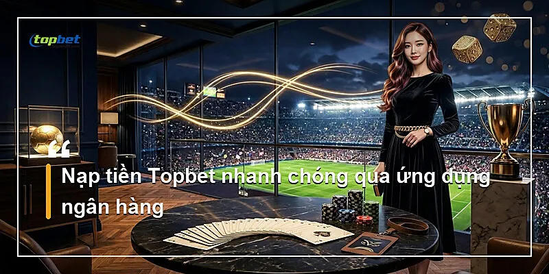 Nạp tiền Topbet nhanh chóng qua ứng dụng ngân hàng