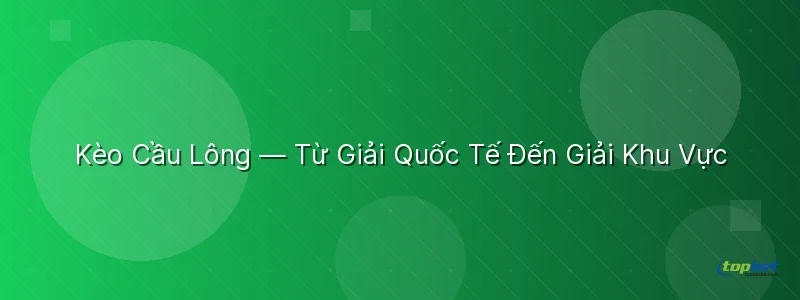 Kèo Cầu Lông — Từ Giải Quốc Tế Đến Giải Khu Vực Kèo Cầu Lông — Từ Giải Quốc Tế Đến Giải Khu Vực - sảnh p-sports topbet